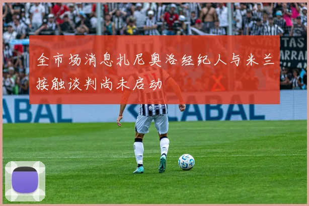 全市场消息扎尼奥洛经纪人与米兰接触谈判尚未启动