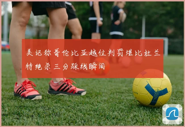 美记称哥伦比亚越位判罚堪比杜兰特绝杀三分踩线瞬间