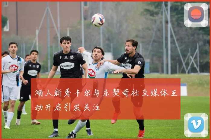 湖人新秀卡尔与东契奇社交媒体互动开启引发关注