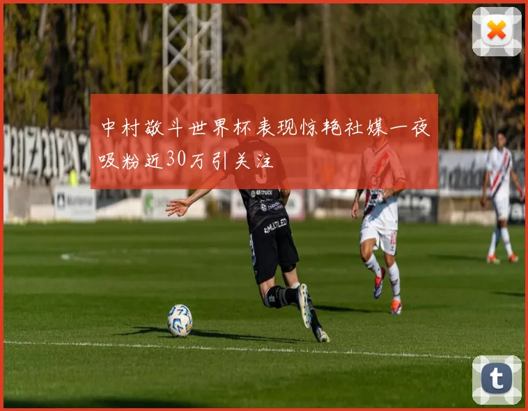 中村敬斗世界杯表现惊艳社媒一夜吸粉近30万引关注