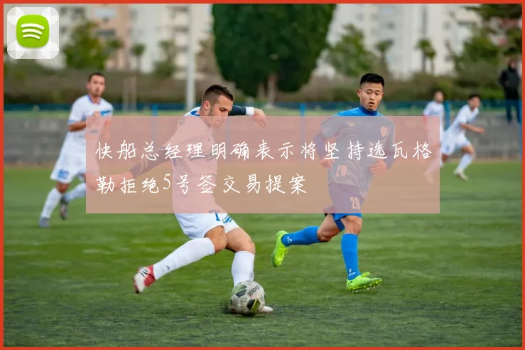 快船总经理明确表示将坚持选瓦格勒拒绝5号签交易提案