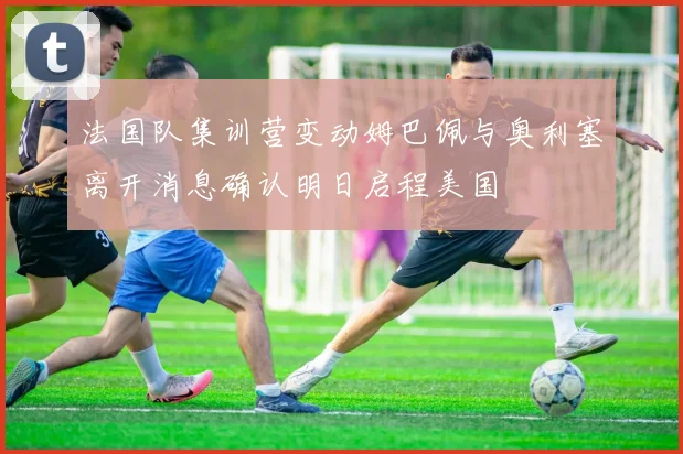法国队集训营变动姆巴佩与奥利塞离开消息确认明日启程美国