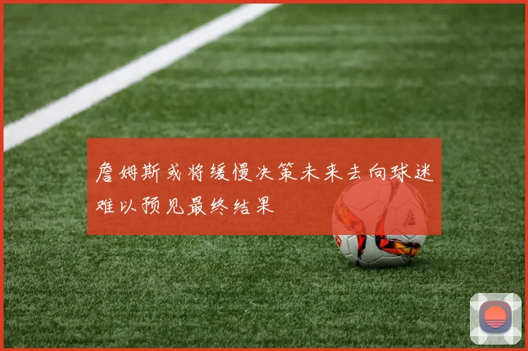 詹姆斯或将缓慢决策未来去向球迷难以预见最终结果