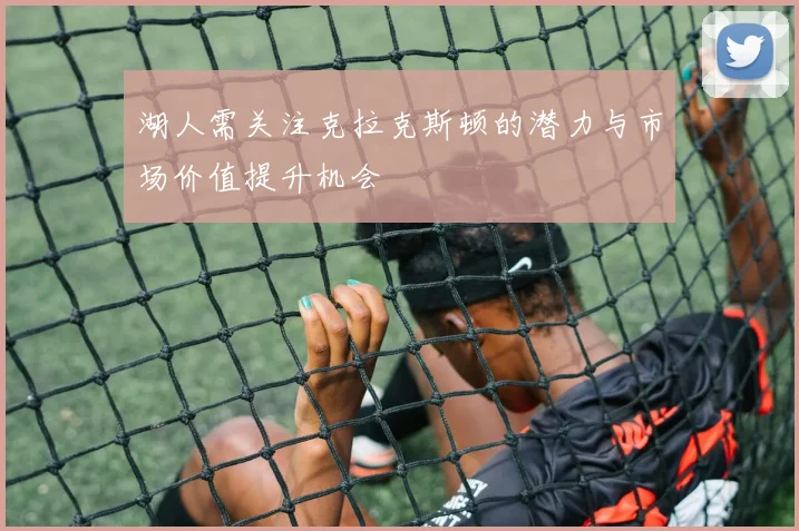 湖人需关注克拉克斯顿的潜力与市场价值提升机会
