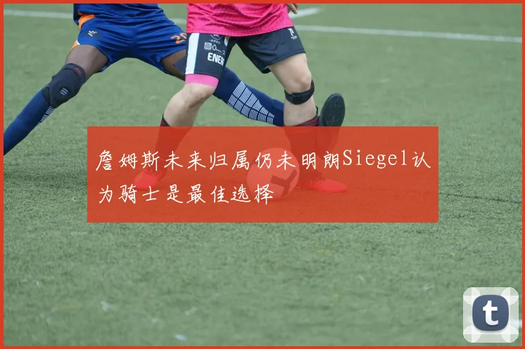 詹姆斯未来归属仍未明朗Siegel认为骑士是最佳选择