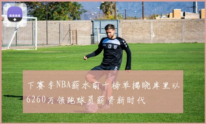 下赛季NBA薪水前十榜单揭晓库里以6260万领跑球员薪资新时代
