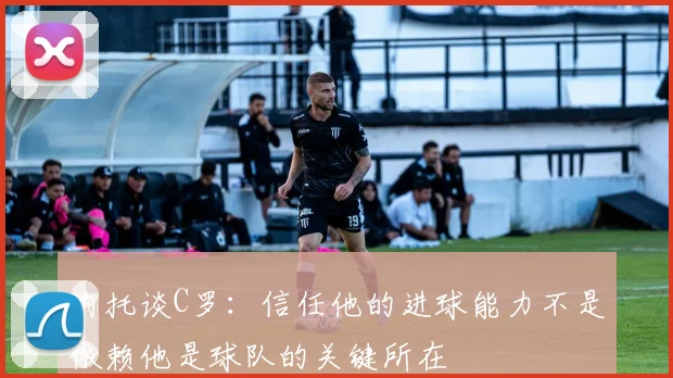 内托谈C罗：信任他的进球能力不是依赖他是球队的关键所在