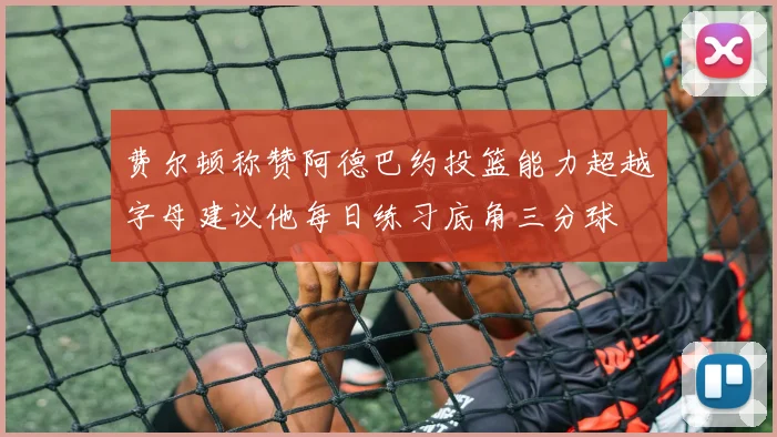 费尔顿称赞阿德巴约投篮能力超越字母建议他每日练习底角三分球