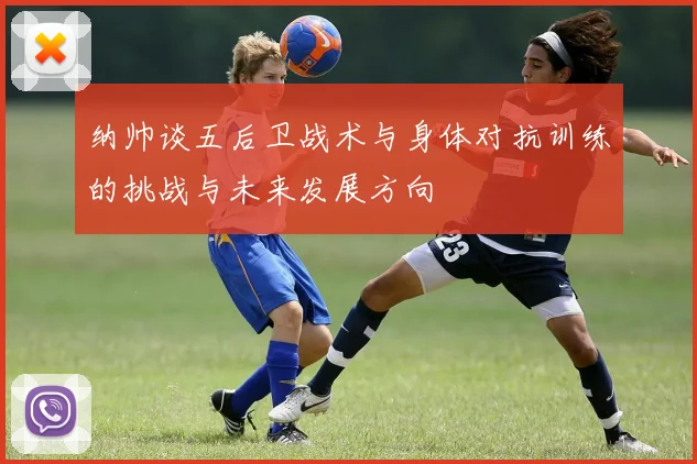 纳帅谈五后卫战术与身体对抗训练的挑战与未来发展方向