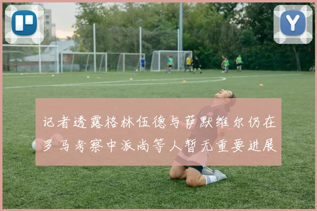 记者透露格林伍德与萨默维尔仍在罗马考察中派尚等人暂无重要进展消息