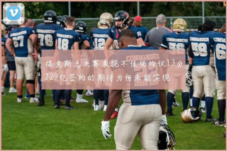 福克斯总决赛表现不佳场均仅13分229亿签约的期待为何未能实现