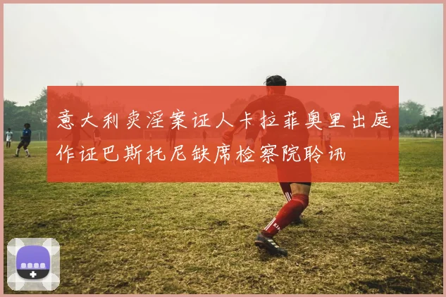 意大利卖淫案证人卡拉菲奥里出庭作证巴斯托尼缺席检察院聆讯