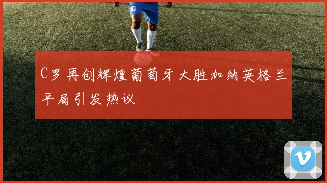 C罗再创辉煌葡萄牙大胜加纳英格兰平局引发热议